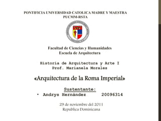 PONTIFICIA UNIVERSIDAD CATOLICA MADRE Y MAESTRA
                   PUCMM-RSTA




          Facultad de Ciencias y Humanidades
                Escuela de Arquitectura

       Historia de Arquitectura y Arte I
            Prof. Marianela Morales

    «Arquitectura de la Roma Imperial»
                Sustentante:
      • Andrys Hernández               20096314

                29 de noviembre del 2011
                 Republica Dominicana
 