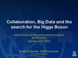 Collaboration, Big Data and the
 search for the Higgs Boson
   Intel European Research and Innovation
                 Conference
              October 23rd 2012


       Andrzej Nowak, CERN openlab
               Andrzej.Nowak@cern.ch
 