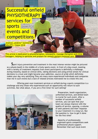 Successful onfield
PHYSIOTHERAPY
services for
sports
events and
competitions
Andrzej „Andrew” Sulimierski
MSc(PT) / Dubai 2018
This article is dedicated to physiotherapists, osteopaths, massage therapists and clinic
managers, helping to optimise and prepare for smooth patient-centered care.
Sport injury prevention and treatment in the most intense version might be pictured
as a physio booth in the middle of a lively sports event. In front of a big crowd, meeting
with a variety of treatment requests from event participants is definitely a challenge.
Acting instantly, based on clinical skills, taking decisions and using primal senses for clinical
decisions is a must and might become your addiction, source of pride which definitely
makes your day very satisfying.They are many more experienced individuals and companies
than me in such events but a lack of related articles motivated me to create this one.
Offering post-race treatment services or onfield during a sports competition is a
challenge and only those who experienced such an opportunity will return to such
activities. But what about, if you are a first timer for such setting?
Preparation, booth organization,
uniformed services, and skilled team
is crucial for such event. After a
number of successful onfield
services, you can spot that your
team can always improve with the
quality of service, queuing, a volume
of seen patients and their response
to your treatment in a long run. But
the question is, how to get it done
for the first time?
Majority of professionally
organized sports competitions seek
professional physio support.
Remember that such local event
 