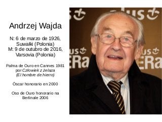 Andrzej Wajda
N: 6 de marzo de 1926,
Suwałki (Polonia)
M: 9 de outubro de 2016,
Varsovia (Polonia)
Palma de Ouro en Cannes 1981
por Człowiek z żelaza
(El hombre de hierro)
Óscar honorario en 2000
Oso de Ouro honorario na
Berlinale 2006
 