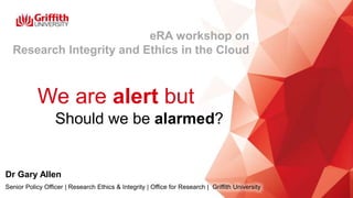 We are alert but
…Should we be alarmed?
Dr Gary Allen
Senior Policy Officer | Research Ethics & Integrity | Office for Research | Griffith University
eRA workshop on
Research Integrity and Ethics in the Cloud
 