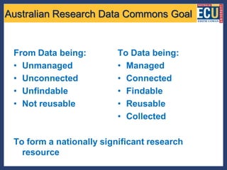 Australian Research Data Commons Goal


 From Data being:         To Data being:
 • Unmanaged              • Managed
 • Unconnected            • Connected
 • Unfindable             • Findable
 • Not reusable           • Reusable
                          • Collected

 To form a nationally significant research
   resource
 