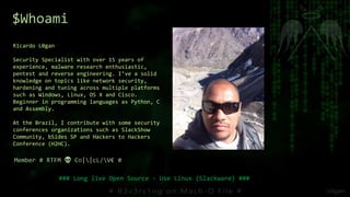 Ricardo L0gan
Security Specialist with over 15 years of
experience, malware research enthusiastic,
pentest and reverse engineering. I’ve a solid
knowledge on topics like network security,
hardening and tuning across multiple platforms
such as Windows, Linux, OS X and Cisco.
Beginner in programming languages as Python, C
and Assembly.
At the Brazil, I contribute with some security
conferences organizations such as SlackShow
Community, bSides SP and Hackers to Hackers
Conference (H2HC).
Member # RTFM 💀 C○||cL/V€ #
### Long live Open Source - Use Linux (Slackware) ###
$Whoami
 