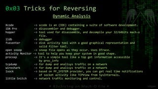 0x03 Tricks for Reversing
Dynamic Analysis
Xcode -> xcode is an (IDE) containing a suite of software development.
iDA Pro -> disassembler and debugger.
hopper -> tool used for disassemble, and decompile your 32/64bits mach-o
file.
lldb -> debugger
fseventer -> disk activity tool with a good graphical representation and
solid filter tool.
open snoop -> snoop file opens as they occur. Uses DTrace.
activity Monitor -> tool to help you keep your system in good shape.
procoxp -> It's a simple tool like a top get information accessible
by proc_info
tcpdump -> for dump and analisys traffic on a network
wireshark -> for dump and analisys traffic on a network
lsock -> based on PF_SYSTEM provider, you can get real time notifications
of socket activity like TCPView from SysInternals.
little Snitch -> network traffic monitoring and control.
 