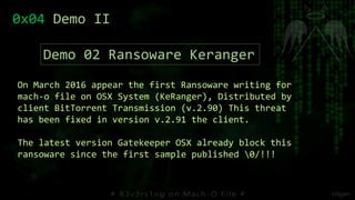 On March 2016 appear the first Ransoware writing for
mach-o file on OSX System (KeRanger), Distributed by
client BitTorrent Transmission (v.2.90) This threat
has been fixed in version v.2.91 the client.
The latest version Gatekeeper OSX already block this
ransoware since the first sample published 0/!!!
0x04 Demo II
Demo 02 Ransoware Keranger
 