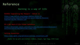 Hacking is a way of life
Reference
REVERSE Engineering Mac Malware - Defcon 22
https://www.defcon.org/images/defcon-22/dc-22-
presentations/Edwards/DEFCON-22-Sarah-Edwards-Reverse-
Engineering-Mac-Malware.pdf
OS X ABI Mach-O File Format Reference
https://developer.apple.com/library/mac/documentation/DeveloperT
ools/Conceptual/MachORuntime/index.html
Calling Convention
http://www.agner.org/optimize/calling_conventions.pdf
Thanks for my wife and brothers (C00ler, Slayer, Ygor Rogy, RTFM Team)
 