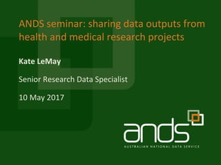 Kate	LeMay
ANDS	seminar:	sharing	data	outputs	from	
health	and	medical	research	projects
Senior	Research	Data	Specialist
10	May	2017
 