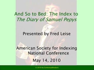 And So to Bed: The Index to
The Diary of Samuel Pepys

   Presented by Fred Leise


American Society for Indexing
     National Conference
       May 14, 2010
         © 2010 by ContextualAnalysis
 