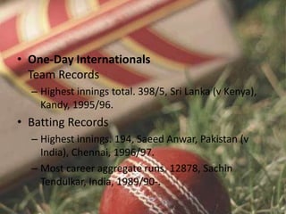 • One-Day Internationals
Team Records
– Highest innings total. 398/5, Sri Lanka (v Kenya),
Kandy, 1995/96.
• Batting Records
– Highest innings. 194, Saeed Anwar, Pakistan (v
India), Chennai, 1996/97.
– Most career aggregate runs. 12878, Sachin
Tendulkar, India, 1989/90-.
 