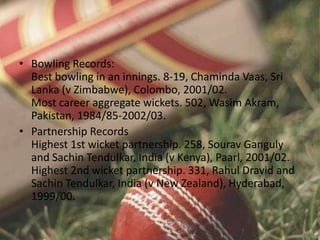 • Bowling Records:
Best bowling in an innings. 8-19, Chaminda Vaas, Sri
Lanka (v Zimbabwe), Colombo, 2001/02.
Most career aggregate wickets. 502, Wasim Akram,
Pakistan, 1984/85-2002/03.
• Partnership Records
Highest 1st wicket partnership. 258, Sourav Ganguly
and Sachin Tendulkar, India (v Kenya), Paarl, 2001/02.
Highest 2nd wicket partnership. 331, Rahul Dravid and
Sachin Tendulkar, India (v New Zealand), Hyderabad,
1999/00.
 