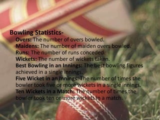 Bowling Statistics-
Overs: The number of overs bowled.
Maidens: The number of maiden overs bowled.
Runs: The number of runs conceded.
Wickets: The number of wickets taken.
Best Bowling in an Innings: The best bowling figures
achieved in a single innings.
Five Wicket in an Innings: The number of times the
bowler took five or more wickets in a single innings.
Ten Wickets in a Match: The number of times the
bowler took ten or more wickets in a match.
 