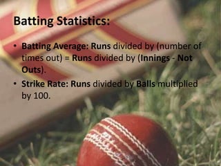 Batting Statistics:
• Batting Average: Runs divided by (number of
times out) = Runs divided by (Innings - Not
Outs).
• Strike Rate: Runs divided by Balls multiplied
by 100.
 