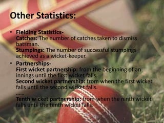 Other Statistics:
• Fielding Statistics-
Catches: The number of catches taken to dismiss
batsman.
Stumpings: The number of successful stumpings
achieved as a wicket-keeper.
• Partnerships-
First wicket partnership: from the beginning of an
innings until the first wicket falls.
Second wicket partnership: from when the first wicket
falls until the second wicket falls.
……
Tenth wicket partnership: from when the ninth wicket
falls until the tenth wicket falls.
 