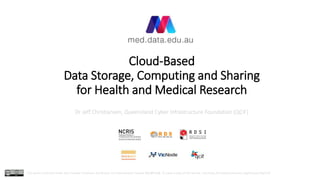 Cloud-Based
Data Storage, Computing and Sharing
for Health and Medical Research
Dr Jeff Christiansen, Queensland Cyber Infrastructure Foundation (QCIF)
This work is licensed under the Creative Commons Attribution 4.0 International License (CC-BY-4.0). To view a copy of the license, visit https://creativecommons.org/licenses/by/4.0/
 
