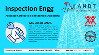Inspection Engg
Advanced Certification in Inspection Engineering
Duration: 6 Months Mode: Classroom | Hybrid | Online Fee: INR 1,25,000 | USD 2000
ANDT, an ISO & MSME Certified Organization, in
collaboration with NISST (Established by the
Ministry of Steel) and AMIFA (All India Metal
Forging Association), has introduced a Job
Oriented Program tailored for individuals engaged
in government job preparation, recent graduates,
and working professionals. This initiative aims to
enhance career prospects both within India and
internationally.
Why Choose ANDT?
 