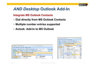 AND Desktop Outlook Add-In
     Integrate MS Outlook Contacts
     • Dial directly from MS Outlook Contacts
     • Multiple number entries supported
     • Aclook: Add-In to MS Outlook




Pres-ID                  © 2008 ANDTEK GmbH, All rights reserved.   10
 