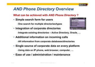 AND Phone Directory Overview
     What can be achieved with AND Phone Directory ?
     • Simple search form for users
          −One search for multiple directories/types

     • Integration of corporate directories
          −Integrate existing directories – Active Directory, Oracle, …

     • Additional information on incoming calls
          −All information from corporate databases/directories

     • Single source of corporate data on every platform
          −Using data on IP phone, web browser, computer, …

     • Ease of use / administration / maintenance

Pres-ID                         © 2008 ANDTEK GmbH, All rights reserved.   15
 