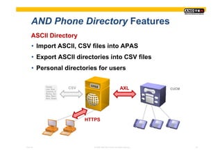 AND Phone Directory Features
     ASCII Directory
     • Import ASCII, CSV files into APAS
     • Export ASCII directories into CSV files
     • Personal directories for users

          Fields
          Joe, Doe    CSV                                  AXL            CUCM
          Joanne, Z
          Richy, Go
          Max, Rein
          Ann, Suan




                            HTTPS




Pres-ID                        © 2008 ANDTEK GmbH, All rights reserved.          22
 