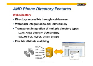 AND Phone Directory Features
     Web Directory
     • Directory accessible through web browser
     • WebDialer integration to dial immediately
     • Transparent integration of multiple directory types
          − LDAP, Active Directory, CCM Directory
          − SQL, MS SQL, mySQL, Oracle, postgre

     • Flexible attribute matching
                           LDAP
                           AD
                           SQL
                           ASCII
                           CCM AXL

Pres-ID                          © 2008 ANDTEK GmbH, All rights reserved.   24
 