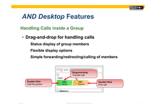 AND Desktop Features
  Handling Calls inside a Group

    • Drag-and-drop for handling calls
             Status display of group members
             Flexible display options
             Simple forwarding/redirecting/calling of members



                                          Drag-and-drop
                                          Transfer call

          Double Click                                                      Double Click
          Call this person                                                  Pick call




Pres-ID                          © 2008 ANDTEK GmbH, All rights reserved.                  6
 
