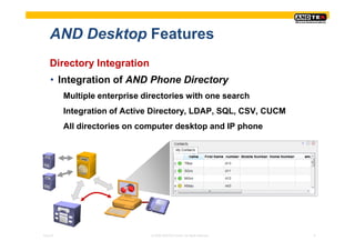 AND Desktop Features
    Directory Integration
    • Integration of AND Phone Directory
          Multiple enterprise directories with one search
          Integration of Active Directory, LDAP, SQL, CSV, CUCM
          All directories on computer desktop and IP phone




Pres-ID                         © 2008 ANDTEK GmbH, All rights reserved.   8
 