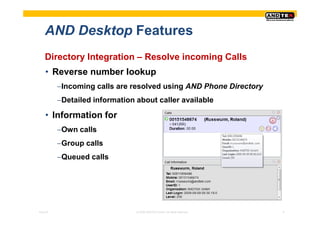 AND Desktop Features
    Directory Integration – Resolve incoming Calls
    • Reverse number lookup
          −Incoming calls are resolved using AND Phone Directory
          −Detailed information about caller available

    • Information for
          −Own calls
          −Group calls
          −Queued calls




Pres-ID                         © 2008 ANDTEK GmbH, All rights reserved.   9
 