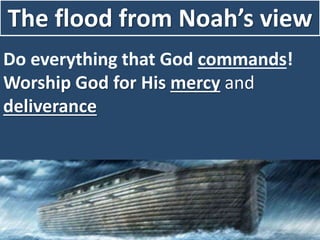 The flood from Noah’s view
Do everything that God commands!
Worship God for His mercy and
deliverance
 