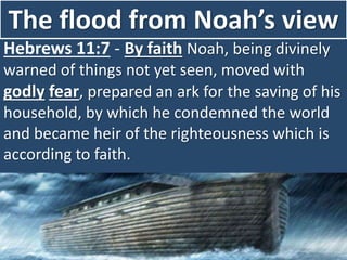 The flood from Noah’s view
Hebrews 11:7 - By faith Noah, being divinely
warned of things not yet seen, moved with
godly fear, prepared an ark for the saving of his
household, by which he condemned the world
and became heir of the righteousness which is
according to faith.
 