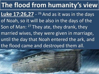 The flood from humanity’s view
Luke 17:26,27 - 26 And as it was in the days
of Noah, so it will be also in the days of the
Son of Man: 27 They ate, they drank, they
married wives, they were given in marriage,
until the day that Noah entered the ark, and
the flood came and destroyed them all.
 