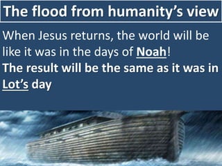 The flood from humanity’s view
When Jesus returns, the world will be
like it was in the days of Noah!
The result will be the same as it was in
Lot’s day
 