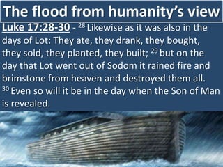 The flood from humanity’s view
Luke 17:28-30 - 28 Likewise as it was also in the
days of Lot: They ate, they drank, they bought,
they sold, they planted, they built; 29 but on the
day that Lot went out of Sodom it rained fire and
brimstone from heaven and destroyed them all.
30 Even so will it be in the day when the Son of Man
is revealed.
 