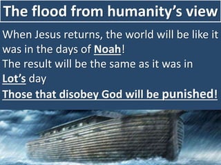 The flood from humanity’s view
When Jesus returns, the world will be like it
was in the days of Noah!
The result will be the same as it was in
Lot’s day
Those that disobey God will be punished!
 
