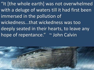 “It [the whole earth] was not overwhelmed
with a deluge of waters till it had first been
immersed in the pollution of
wickedness...that wickedness was too
deeply seated in their hearts, to leave any
hope of repentance.” ~ John Calvin
 