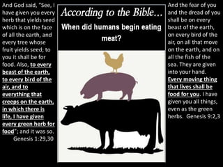 And God said, “See, I
have given you every
herb that yields seed
which is on the face
of all the earth, and
every tree whose
fruit yields seed; to
you it shall be for
food. Also, to every
beast of the earth,
to every bird of the
air, and to
everything that
creeps on the earth,
in which there is
life, I have given
every green herb for
food”; and it was so.
Genesis 1:29,30
And the fear of you
and the dread of you
shall be on every
beast of the earth,
on every bird of the
air, on all that move
on the earth, and on
all the fish of the
sea. They are given
into your hand.
Every moving thing
that lives shall be
food for you. I have
given you all things,
even as the green
herbs. Genesis 9:2,3
 