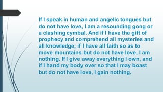 If I speak in human and angelic tongues but
do not have love, I am a resounding gong or
a clashing cymbal. And if I have the gift of
prophecy and comprehend all mysteries and
all knowledge; if I have all faith so as to
move mountains but do not have love, I am
nothing. If I give away everything I own, and
if I hand my body over so that I may boast
but do not have love, I gain nothing.
 