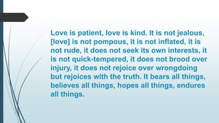 Love is patient, love is kind. It is not jealous,
[love] is not pompous, it is not inflated, it is
not rude, it does not seek its own interests, it
is not quick-tempered, it does not brood over
injury, it does not rejoice over wrongdoing
but rejoices with the truth. It bears all things,
believes all things, hopes all things, endures
all things.
 