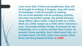 Love never fails. If there are prophecies, they will
be brought to nothing; if tongues, they will cease;
if knowledge, it will be brought to nothing.
For we know partially and we prophesy partially,
but when the perfect comes, the partial will pass
away. When I was a child, I used to talk as a child,
think as a child, reason as a child; when I became a
man, I put aside childish things. At present we see
indistinctly, as in a mirror, but then face to face. At
present I know partially; then I shall know fully, as I
am fully known. So faith, hope, love remain, these
three; but the greatest of these is LOVE.
 
