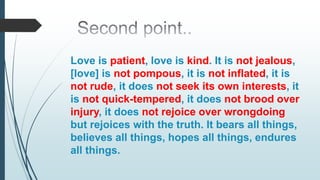 Love is patient, love is kind. It is not jealous,
[love] is not pompous, it is not inflated, it is
not rude, it does not seek its own interests, it
is not quick-tempered, it does not brood over
injury, it does not rejoice over wrongdoing
but rejoices with the truth. It bears all things,
believes all things, hopes all things, endures
all things.
 
