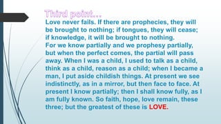 Love never fails. If there are prophecies, they will
be brought to nothing; if tongues, they will cease;
if knowledge, it will be brought to nothing.
For we know partially and we prophesy partially,
but when the perfect comes, the partial will pass
away. When I was a child, I used to talk as a child,
think as a child, reason as a child; when I became a
man, I put aside childish things. At present we see
indistinctly, as in a mirror, but then face to face. At
present I know partially; then I shall know fully, as I
am fully known. So faith, hope, love remain, these
three; but the greatest of these is LOVE.
 