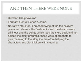 AND THEN THERE WERE NONE
• Director: Craig Viveiros
• Format& Genre: Series & crime.
• Narrative structure: Foreshadowing of the ten soldiers
poem and statues, the flashbacks and the dreams were
all linear and the points which took the story back in time
helped the story progress, these were appropriate to
give meaning to the storyline therefore helping the
characters and plot thicken with meaning.
 