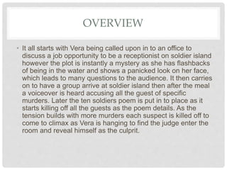 OVERVIEW
• It all starts with Vera being called upon in to an office to
discuss a job opportunity to be a receptionist on soldier island
however the plot is instantly a mystery as she has flashbacks
of being in the water and shows a panicked look on her face,
which leads to many questions to the audience. It then carries
on to have a group arrive at soldier island then after the meal
a voiceover is heard accusing all the guest of specific
murders. Later the ten soldiers poem is put in to place as it
starts killing off all the guests as the poem details. As the
tension builds with more murders each suspect is killed off to
come to climax as Vera is hanging to find the judge enter the
room and reveal himself as the culprit.
 