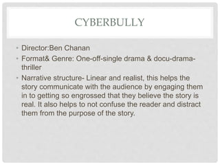 CYBERBULLY
• Director:Ben Chanan
• Format& Genre: One-off-single drama & docu-drama-
thriller
• Narrative structure- Linear and realist, this helps the
story communicate with the audience by engaging them
in to getting so engrossed that they believe the story is
real. It also helps to not confuse the reader and distract
them from the purpose of the story.
 