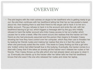 OVERVIEW
• The plot begins with the main actress on skype to her bestfriend who is getting ready to go
out, the plot then continues with her bestfriend telling her that her ex has posted a tweet
about her, then leading them to add their friend to the skype call to hack in to her ex’s
twitter account. The guy refuses to hack in to the account and ends the call, with her
bestfriend leaving to go out, which triggers a message alert by the guy who initially
refused to hack the twitter account who links Casey access to her ex’s twitter which
causes her to write a tweet. After this event occurs she realises that the hacker isn’t her
friend as she had previously assumed and the person then begins to threaten Casey
showing her how they have control over her computer, which they then use to threaten her
by leaking her friends nudes and making her realise that she is in fact the cyber bully
when she previously acted like the victim. This leads to Casey finding out that a girl who
she ‘trolled’ online had killed herself due to the bullying. Eventually, the hacker comes to a
deal with Casey that if she takes an anxiety pill the hacker won’t release her nudes or her
friends. Then Casey throws up the pills which she had already taken and goes to clean it
up. Eventually she stands up to the hacker after her father tells her that her bestfriend
knows that she wasn’t the one who released her nudes and close her laptop.
 