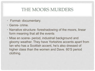 THE MOORS MURDERS
• Format- documentary.
• Genre- crime.
• Narrative structure- foreshadowing of the moors, linear
form meaning that all the events
• Mise en scene- period, industrial background and
gloomy weather. They have Yorkshire accents apart from
Ian who has a Scottish accent, he’s also dressed of
higher class than the women and Dave. 60’S period
clothing.
 
