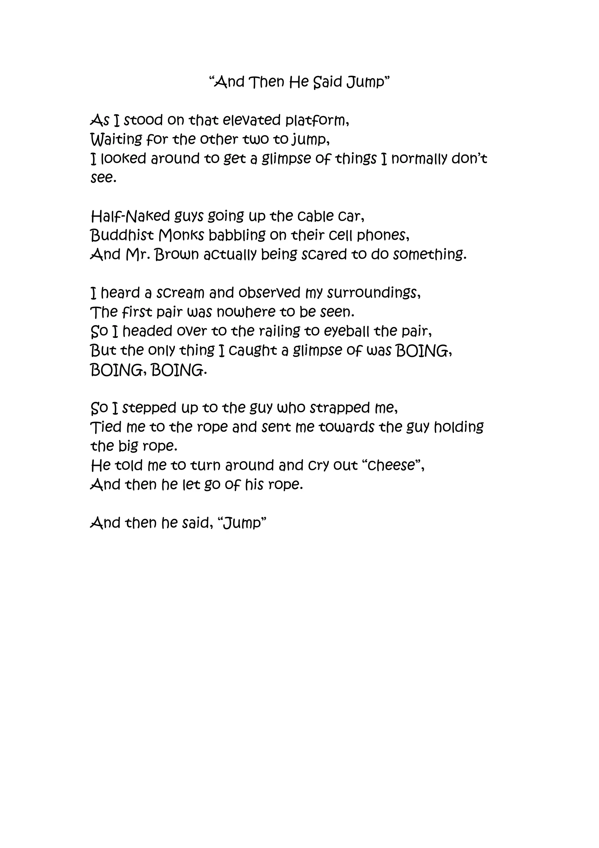 “And Then He Said Jump”<br />As I stood on that elevated platform,<br />Waiting for the other two to jump,<br />I looked around to get a glimpse of things I normally don’t see.<br />Half-Naked guys going up the cable car,<br />Buddhist Monks babbling on their cell phones,<br />And Mr. Brown actually being scared to do something.<br />I heard a scream and observed my surroundings,<br />The first pair was nowhere to be seen.<br />So I headed over to the railing to eyeball the pair,<br />But the only thing I caught a glimpse of was BOING, BOING, BOING.<br />So I stepped up to the guy who strapped me,<br />Tied me to the rope and sent me towards the guy holding the big rope.<br />He told me to turn around and cry out “cheese”,<br />And then he let go of his rope.<br />And then he said, “Jump”<br />