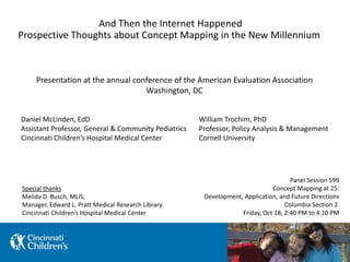 And Then the Internet Happened
Prospective Thoughts about Concept Mapping in the New Millennium
Panel Session 599
Concept Mapping at 25:
Development, Application, and Future Directions
Columbia Section 2
Friday, Oct 18, 2:40 PM to 4:10 PM
Presentation at the annual conference of the American Evaluation Association
Washington, DC
William Trochim, PhD
Professor, Policy Analysis & Management
Cornell University
Daniel McLinden, EdD
Assistant Professor, General & Community Pediatrics
Cincinnati Children’s Hospital Medical Center
Special thanks
Melida D. Busch, MLIS,
Manager, Edward L. Pratt Medical Research Library
Cincinnati Children’s Hospital Medical Center
 