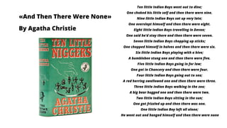 «And Then There Were None»
By Agatha Christie
Ten little Indian Boys went out to dine;
One choked his little self and then there were nine.
Nine little Indian Boys sat up very late;
One overslept himself and then there were eight.
Eight little Indian Boys travelling in Devon;
One said he'd stay there and then there were seven.
Seven little Indian Boys chopping up sticks;
One chopped himself in halves and then there were six.
Six little Indian Boys playing with a hive;
A bumblebee stung one and then there were five.
Five little Indian Boys going in for law;
One got in Chancery and then there were four.
Four little Indian Boys going out to sea;
A red herring swallowed one and then there were three.
Three little Indian Boys walking in the zoo;
A big bear hugged one and then there were two.
Two little Indian Boys sitting in the sun;
One got frizzled up and then there was one.
One little Indian Boy left all alone;
He went out and hanged himself and then there were none
 