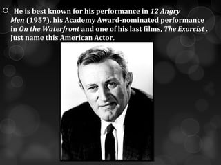    He is best known for his performance in 12 Angry
  Men (1957), his Academy Award-nominated performance 
  in On the Waterfront and one of his last films, The Exorcist . 
  Just name this American Actor.
 