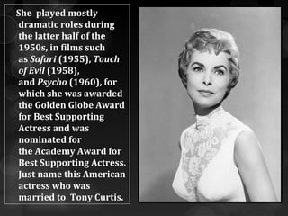 She played mostly
dramatic roles during
the latter half of the
1950s, in films such
as Safari (1955), Touch
of Evil (1958),
and Psycho (1960), for
which she was awarded
the Golden Globe Award
for Best Supporting
Actress and was
nominated for
the Academy Award for
Best Supporting Actress.
Just name this American
actress who was
married to Tony Curtis.
 