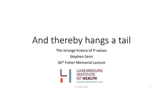 And thereby hangs a tail
The strange history of P-values
Stephen Senn
36th Fisher Memorial Lecture
(c) Stephen Senn 1
 